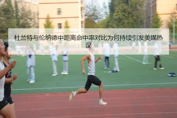 杜兰特与伦纳德中距离命中率对比为何持续引发美媒热议（kaiyun）