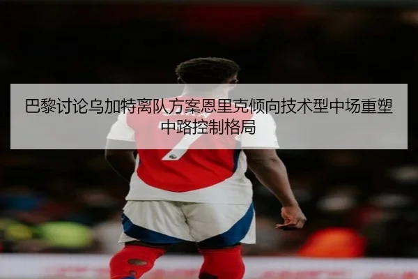 巴黎讨论乌加特离队方案恩里克倾向技术型中场重塑中路控制格局（kaiyun）