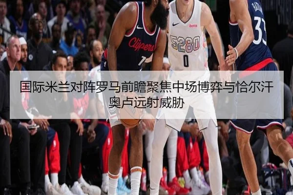 国际米兰对阵罗马前瞻聚焦中场博弈与恰尔汗奥卢远射威胁（kaiyun）